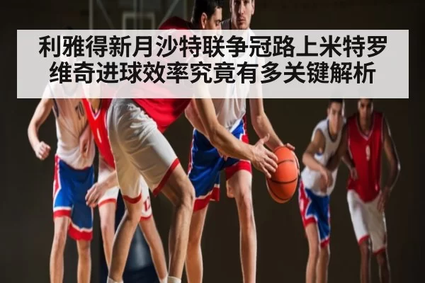 利雅得新月沙特联争冠路上米特罗维奇进球效率究竟有多关键解析