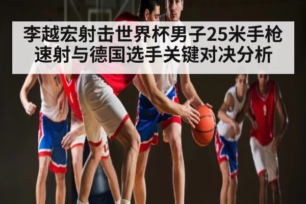 李越宏射击世界杯男子25米手枪速射与德国选手关键对决分析